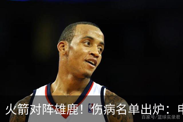 火箭对阵雄鹿！伤病名单出炉：申京+亚当斯休战，新援出战成疑，饼皇迎首发？